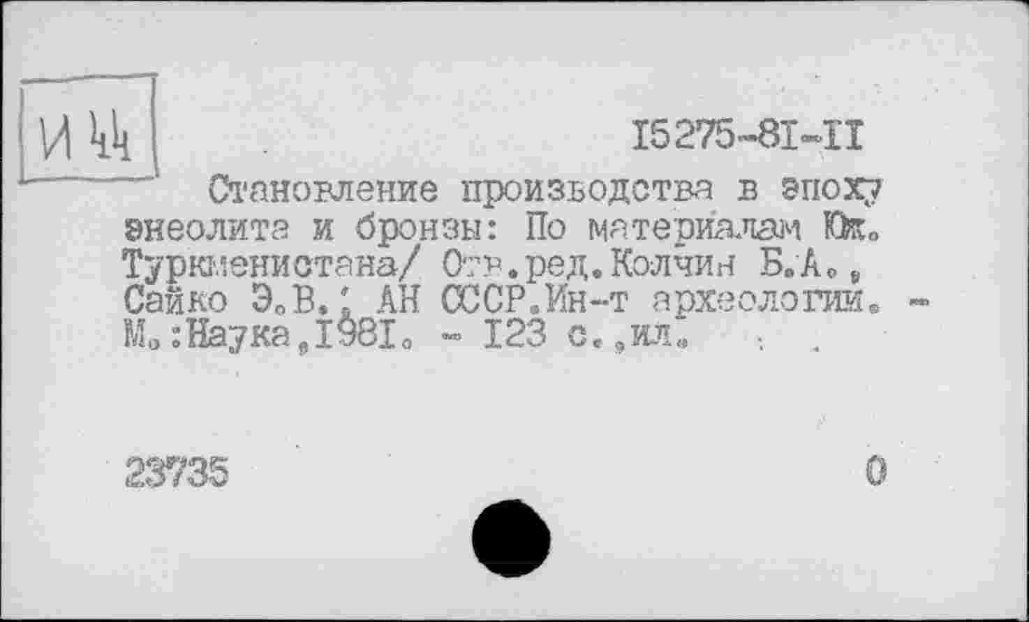 ﻿і	І5275-8І-П
Становление производства в эпоху энеолита и бронзы: По материалам fe» Туркменистана/ Отв.ред.Колчин Б.Аое Сайко ЭОВ. ' АН СССР.Ин-т археологии.
: Наука Д 981 о » 123 с.,ил. .
23735
О